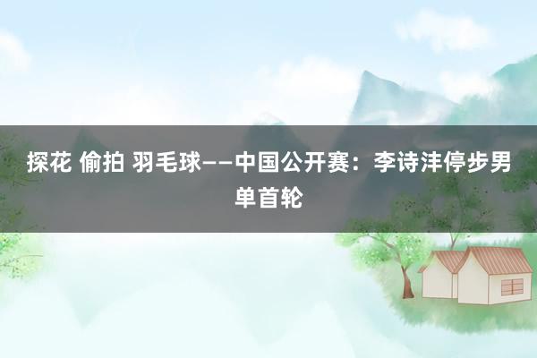 探花 偷拍 羽毛球——中国公开赛：李诗沣停步男单首轮