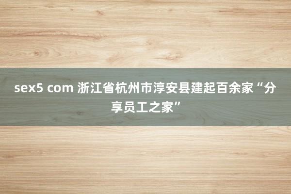 sex5 com 浙江省杭州市淳安县建起百余家“分享员工之家”