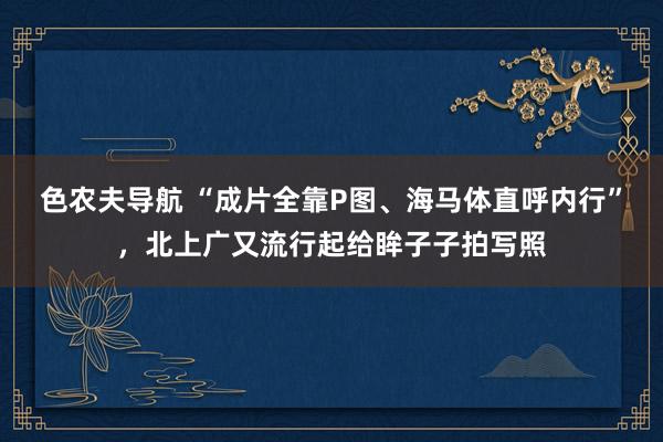 色农夫导航 “成片全靠P图、海马体直呼内行”，北上广又流行起给眸子子拍写照