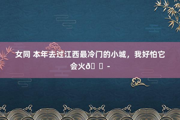 女同 本年去过江西最冷门的小城,我好怕它会火😭