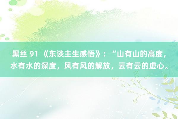 黑丝 91 《东谈主生感悟》：“山有山的高度，水有水的深度，风有风的解放，云有云的虚心。