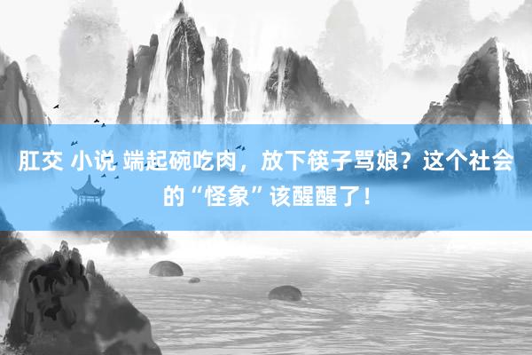 肛交 小说 端起碗吃肉，放下筷子骂娘？这个社会的“怪象”该醒醒了！