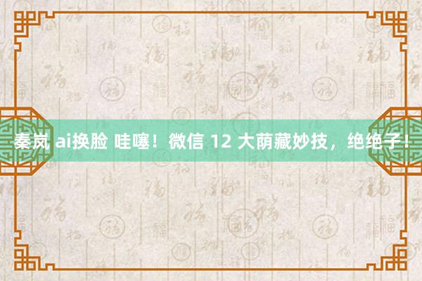 秦岚 ai换脸 哇噻！微信 12 大荫藏妙技，绝绝子！