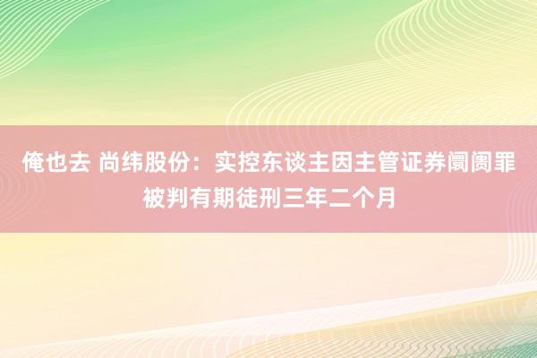 俺也去 尚纬股份：实控东谈主因主管证券阛阓罪被判有期徒刑三年二个月