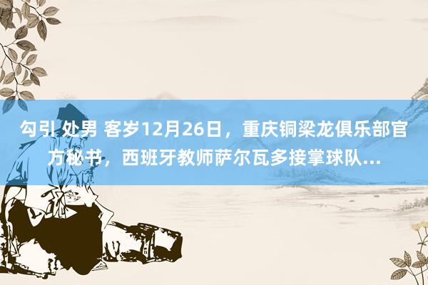 勾引 处男 客岁12月26日,重庆铜梁龙俱乐部官方秘书,西班牙教师萨尔瓦多接掌球队...