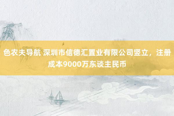 色农夫导航 深圳市信德汇置业有限公司竖立，注册成本9000万东谈主民币
