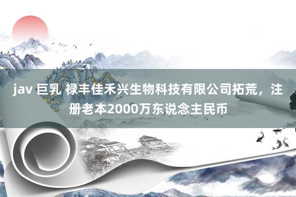 jav 巨乳 禄丰佳禾兴生物科技有限公司拓荒，注册老本2000万东说念主民币