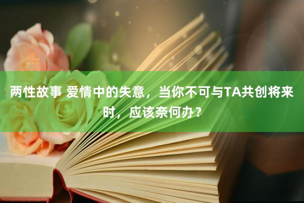 两性故事 爱情中的失意，当你不可与TA共创将来时，应该奈何办？