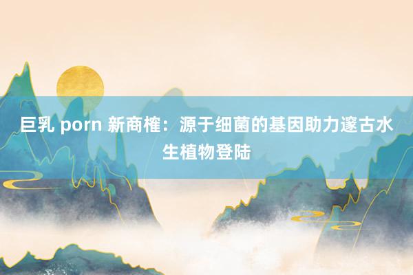 巨乳 porn 新商榷：源于细菌的基因助力邃古水生植物登陆