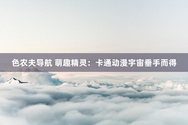 色农夫导航 萌趣精灵：卡通动漫宇宙垂手而得
