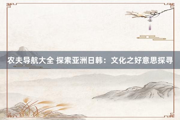 农夫导航大全 探索亚洲日韩：文化之好意思探寻