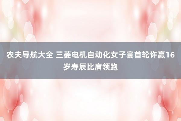 农夫导航大全 三菱电机自动化女子赛首轮许赢16岁寿辰比肩领跑