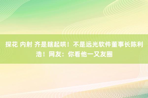 探花 内射 齐是瞎起哄！不是远光软件董事长陈利浩！网友：你看他一又友圈