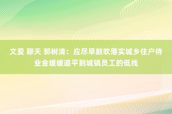 文爱 聊天 郭树清：应尽早鼓吹落实城乡住户待业金缓缓追平到城镇员工的低线