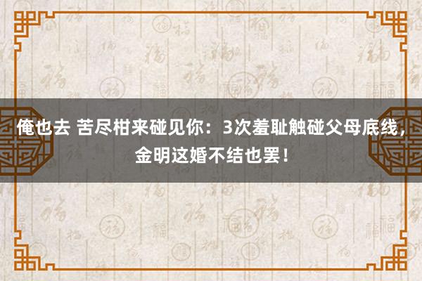 俺也去 苦尽柑来碰见你：3次羞耻触碰父母底线，金明这婚不结也罢！
