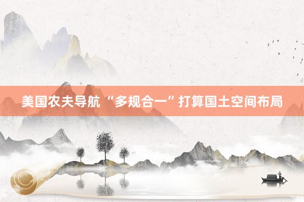 美国农夫导航 “多规合一”打算国土空间布局