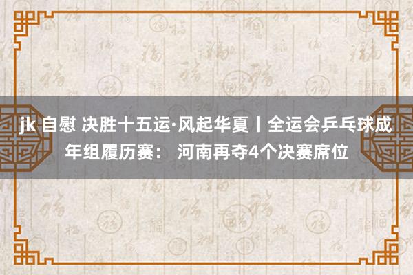 jk 自慰 决胜十五运·风起华夏丨全运会乒乓球成年组履历赛： 河南再夺4个决赛席位