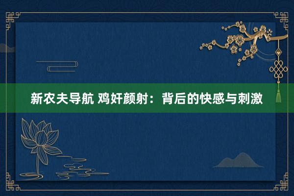 新农夫导航 鸡奸颜射：背后的快感与刺激