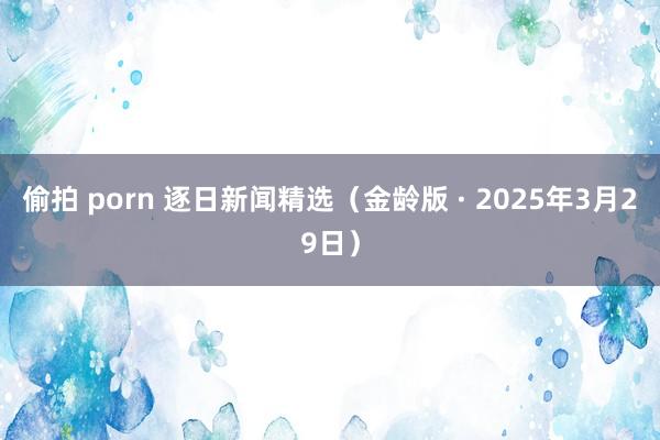 偷拍 porn 逐日新闻精选（金龄版 · 2025年3月29日）
