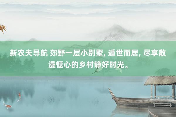 新农夫导航 郊野一层小别墅， 遁世而居， 尽享散漫惬心的乡村静好时光。