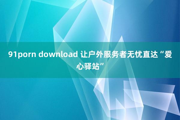 91porn download 让户外服务者无忧直达“爱心驿站”