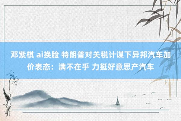 邓紫棋 ai换脸 特朗普对关税计谋下异邦汽车加价表态：满不在乎 力挺好意思产汽车