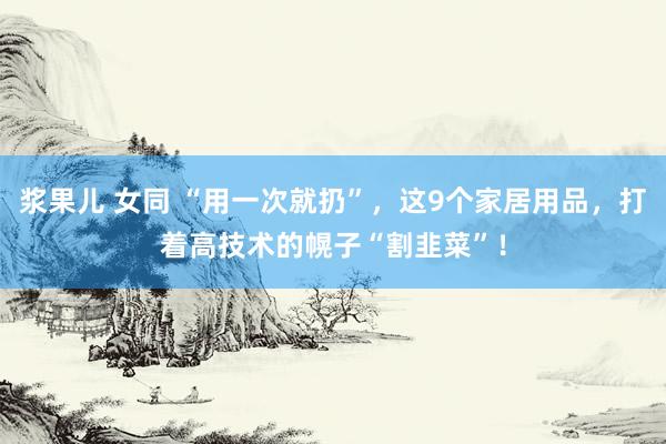 浆果儿 女同 “用一次就扔”，这9个家居用品，打着高技术的幌子“割韭菜”！