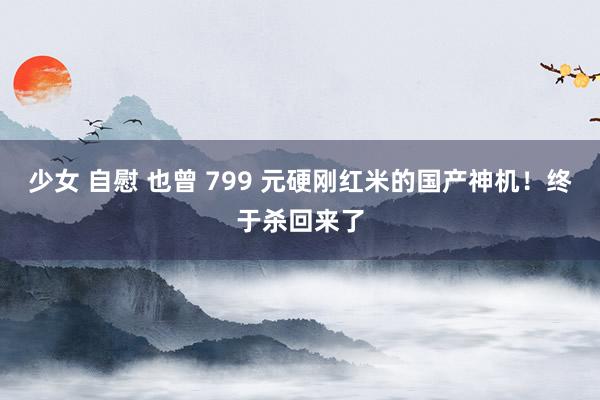 少女 自慰 也曾 799 元硬刚红米的国产神机！终于杀回来了