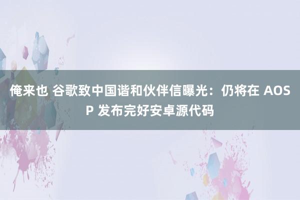 俺来也 谷歌致中国谐和伙伴信曝光：仍将在 AOSP 发布完好安卓源代码
