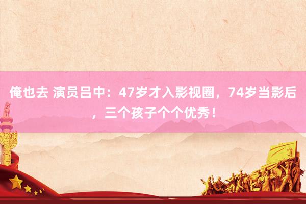 俺也去 演员吕中：47岁才入影视圈，74岁当影后，三个孩子个个优秀！