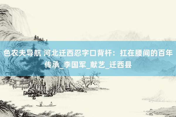 色农夫导航 河北迁西忍字口背杆：扛在腰间的百年传承_李国军_献艺_迁西县