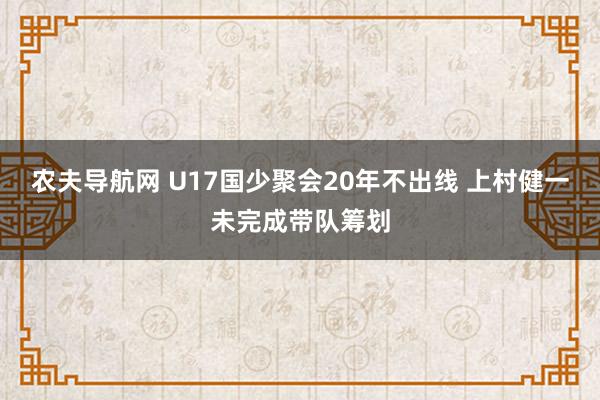 农夫导航网 U17国少聚会20年不出线 上村健一未完成带队筹划