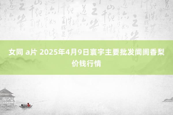 女同 a片 2025年4月9日寰宇主要批发阛阓香梨价钱行情