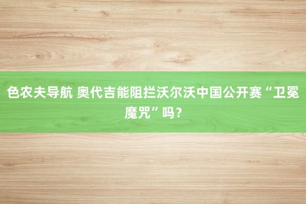 色农夫导航 奥代吉能阻拦沃尔沃中国公开赛“卫冕魔咒”吗？
