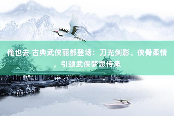 俺也去 古典武侠丽都登场：刀光剑影、侠骨柔情，引颈武侠梦思传承