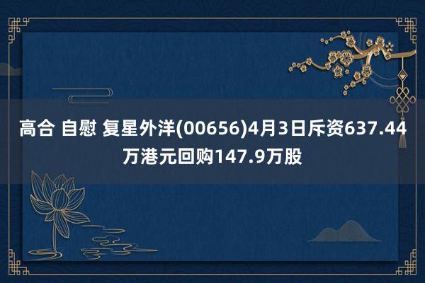 高合 自慰 复星外洋(00656)4月3日斥资637.44万港元回购147.9万股