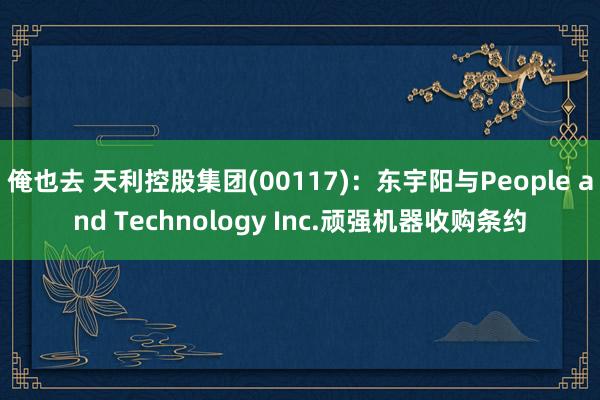 俺也去 天利控股集团(00117)：东宇阳与People and Technology Inc.顽强机器收购条约