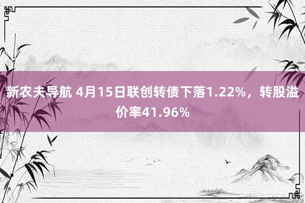 新农夫导航 4月15日联创转债下落1.22%，转股溢价率41.96%