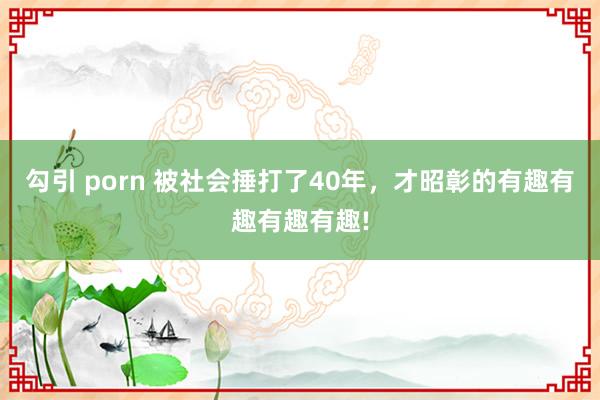 勾引 porn 被社会捶打了40年，才昭彰的有趣有趣有趣有趣!
