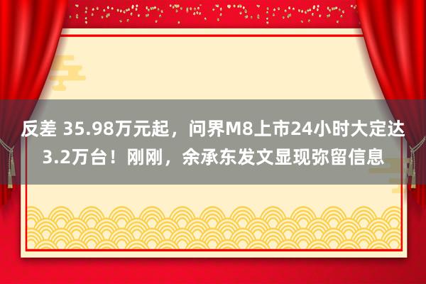 反差 35.98万元起，问界M8上市24小时大定达3.2万台！刚刚，余承东发文显现弥留信息