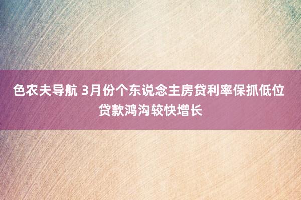 色农夫导航 3月份个东说念主房贷利率保抓低位 贷款鸿沟较快增长