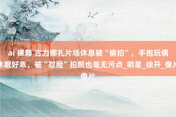 ai 裸舞 古力娜扎片场休息被“偷拍”，手抱玩偶休眠好乖，被“怼脸”拍照也毫无污点_明星_徐开_像片