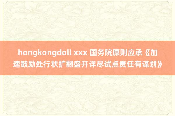 hongkongdoll xxx 国务院原则应承《加速鼓励处行状扩翻盛开详尽试点责任有谋划》
