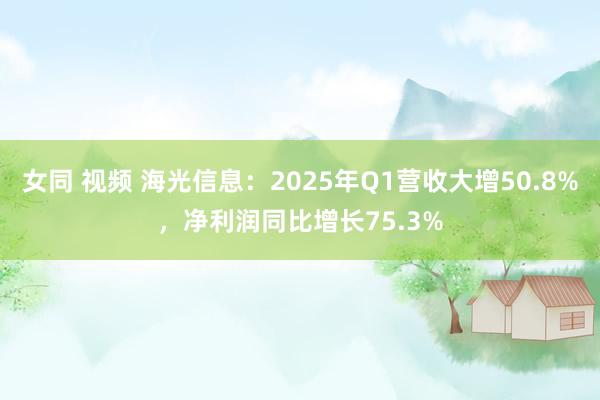 女同 视频 海光信息：2025年Q1营收大增50.8%，净利润同比增长75.3%