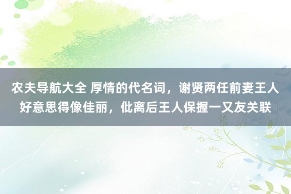 农夫导航大全 厚情的代名词，谢贤两任前妻王人好意思得像佳丽，仳离后王人保握一又友关联