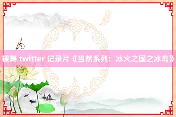 裸舞 twitter 记录片《当然系列：冰火之国之冰岛》