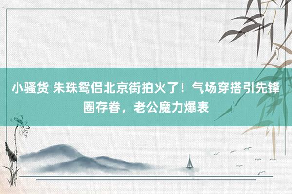 小骚货 朱珠鸳侣北京街拍火了！气场穿搭引先锋圈存眷，老公魔力爆表