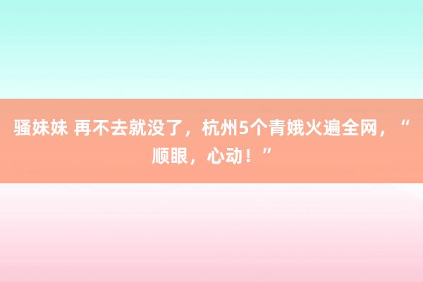 骚妹妹 再不去就没了，杭州5个青娥火遍全网，“顺眼，心动！”