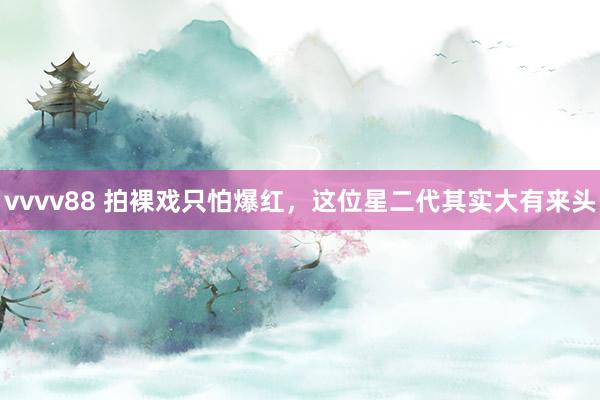 vvvv88 拍裸戏只怕爆红，这位星二代其实大有来头