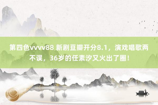 第四色vvvv88 新剧豆瓣开分8.1，演戏唱歌两不误，36岁的任素汐又火出了圈！